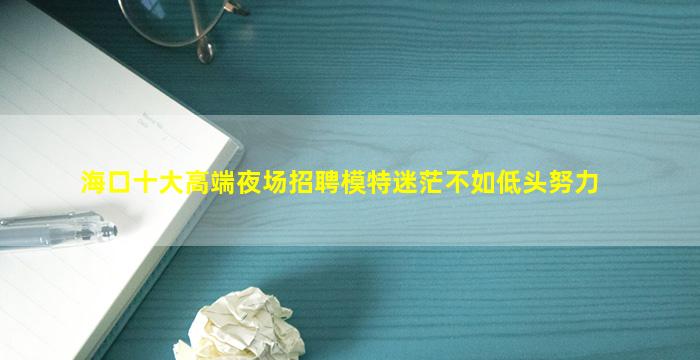 海口十大高端夜场招聘模特迷茫不如低头努力